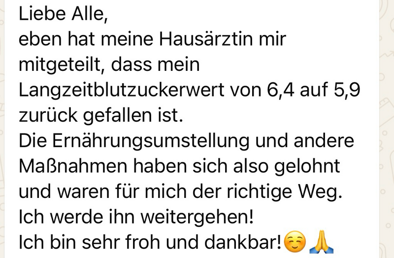 WhatsApp-Nachricht einer Teilnehmerin: „Liebe Alle, eben hat meine Hausärztin mir mitgeteilt, dass mein Langzeitblutzuckerwert von 6,4 auf 5,9 zurückgefallen ist. Die Ernährungsumstellung und andere Maßnahmen haben sich also gelohnt und waren für mich der richtige Weg. Ich werde ihn weitergehen! Ich bin sehr froh und dankbar!“