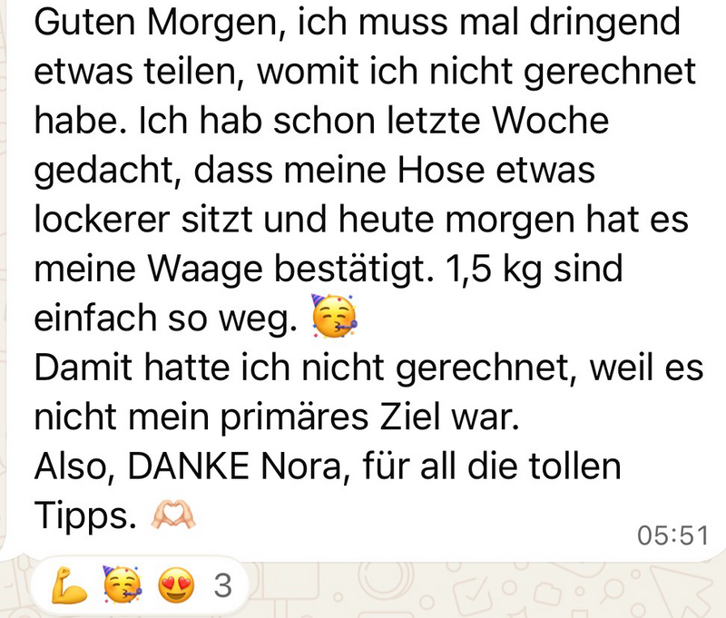 WhatsApp-Nachricht einer Teilnehmerin: „Guten Morgen, ich muss mal dringend etwas teilen, womit ich nicht gerechnet habe. Ich hab schon letzte Woche gedacht, dass meine Hose etwas lockerer sitzt, und heute Morgen hat es meine Waage bestätigt: 1,5 kg sind einfach so weg. Damit hatte ich nicht gerechnet, weil es nicht mein primäres Ziel war. Also, danke, Nora, für all die tollen Tipps.“