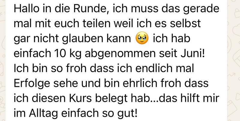 WhatsApp-Nachricht einer Teilnehmerin: „Hallo in die Runde, ich muss das gerade mal mit euch teilen, weil ich es selbst gar nicht glauben kann: Ich hab einfach 10 kg abgenommen seit Juni! Ich bin so froh, dass ich endlich mal Erfolge sehe, und bin ehrlich froh, dass ich diesen Kurs belegt habe … das hilft mir im Alltag einfach so gut!“